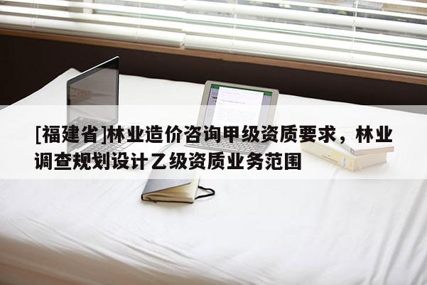 [福建省]林業(yè)造價咨詢甲級資質(zhì)要求，林業(yè)調(diào)查規(guī)劃設計乙級資質(zhì)業(yè)務范圍