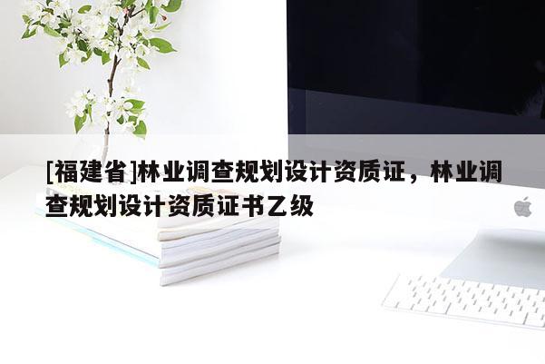 [福建省]林業(yè)調(diào)查規(guī)劃設計資質(zhì)證，林業(yè)調(diào)查規(guī)劃設計資質(zhì)證書乙級