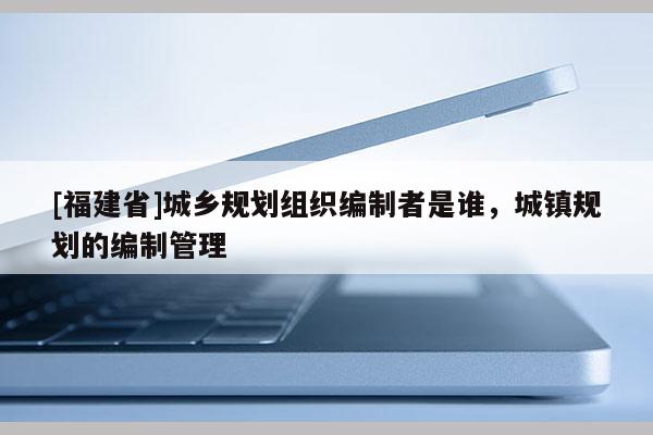 [福建省]城鄉(xiāng)規(guī)劃組織編制者是誰，城鎮(zhèn)規(guī)劃的編制管理