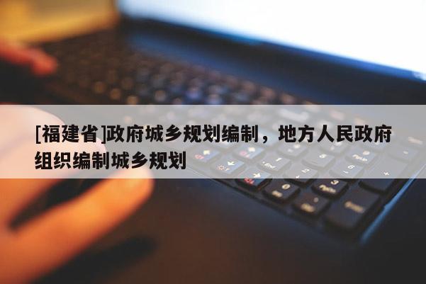 [福建省]政府城鄉(xiāng)規(guī)劃編制，地方人民政府組織編制城鄉(xiāng)規(guī)劃