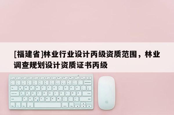 [福建省]林業(yè)行業(yè)設(shè)計(jì)丙級(jí)資質(zhì)范圍，林業(yè)調(diào)查規(guī)劃設(shè)計(jì)資質(zhì)證書(shū)丙級(jí)