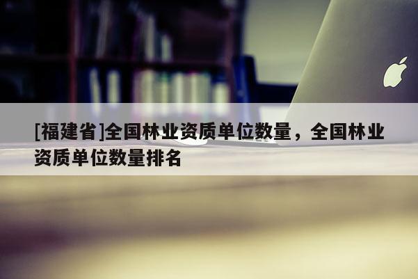 [福建省]全國(guó)林業(yè)資質(zhì)單位數(shù)量，全國(guó)林業(yè)資質(zhì)單位數(shù)量排名