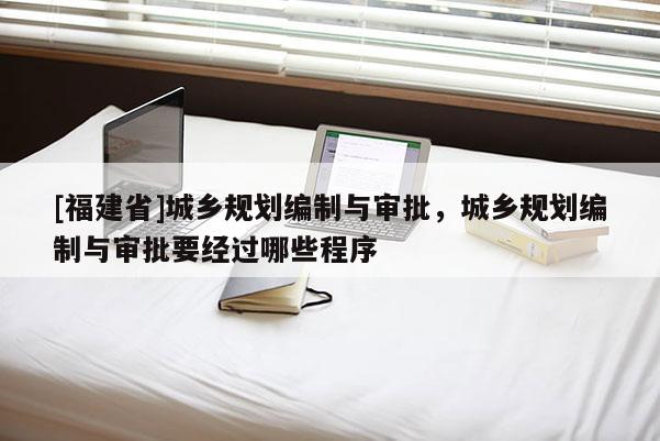 [福建省]城鄉(xiāng)規(guī)劃編制與審批，城鄉(xiāng)規(guī)劃編制與審批要經(jīng)過(guò)哪些程序