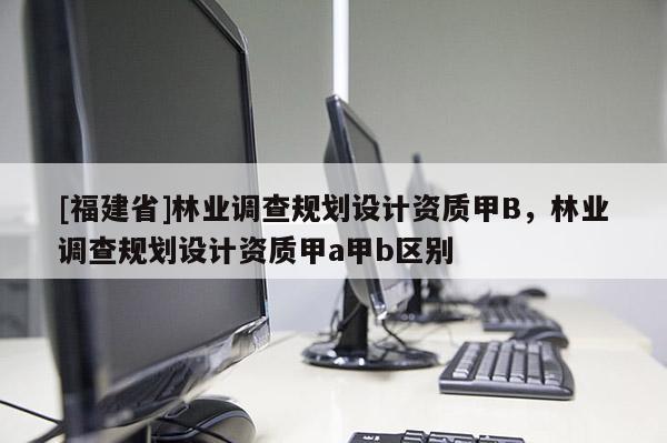 [福建省]林業(yè)調(diào)查規(guī)劃設(shè)計(jì)資質(zhì)甲B，林業(yè)調(diào)查規(guī)劃設(shè)計(jì)資質(zhì)甲a甲b區(qū)別