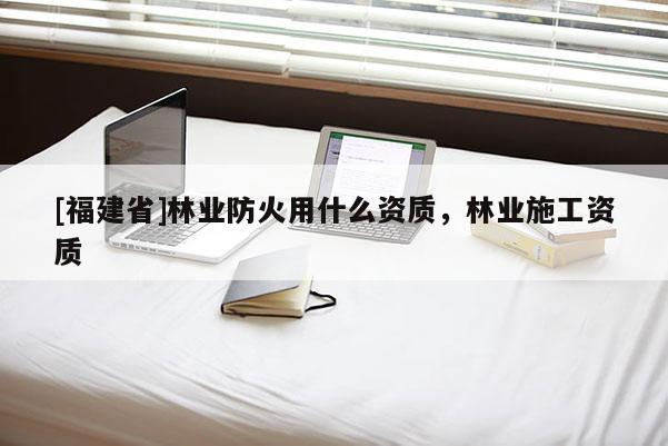 [福建省]林業(yè)防火用什么資質(zhì)，林業(yè)施工資質(zhì)