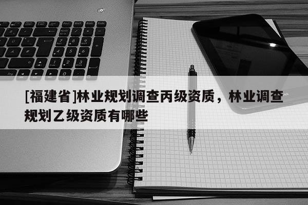 [福建省]林業(yè)規(guī)劃調(diào)查丙級(jí)資質(zhì)，林業(yè)調(diào)查規(guī)劃乙級(jí)資質(zhì)有哪些