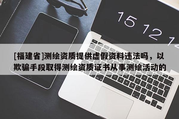 [福建省]測(cè)繪資質(zhì)提供虛假資料違法嗎，以欺騙手段取得測(cè)繪資質(zhì)證書從事測(cè)繪活動(dòng)的