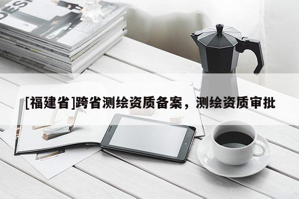 [福建省]跨省測(cè)繪資質(zhì)備案，測(cè)繪資質(zhì)審批