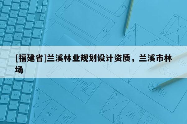 [福建省]蘭溪林業(yè)規(guī)劃設(shè)計資質(zhì)，蘭溪市林場