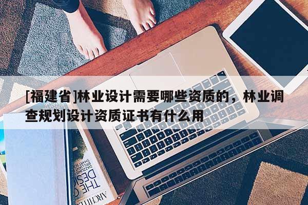 [福建省]林業(yè)設(shè)計需要哪些資質(zhì)的，林業(yè)調(diào)查規(guī)劃設(shè)計資質(zhì)證書有什么用