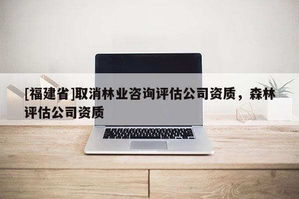 [福建省]取消林業(yè)咨詢評估公司資質(zhì)，森林評估公司資質(zhì)
