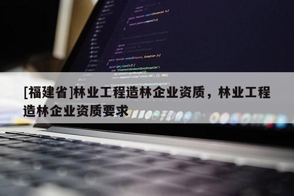 [福建省]林業(yè)工程造林企業(yè)資質(zhì)，林業(yè)工程造林企業(yè)資質(zhì)要求