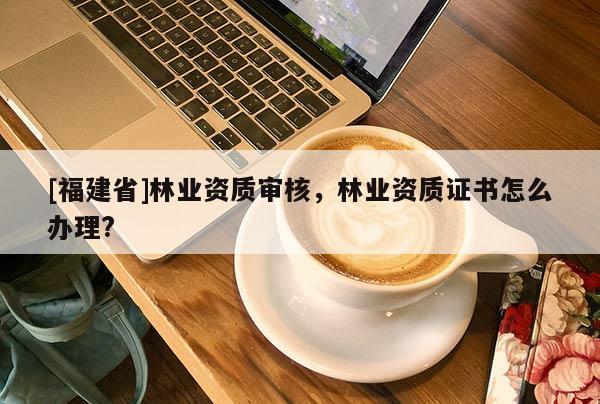 [福建省]林業(yè)資質(zhì)審核，林業(yè)資質(zhì)證書怎么辦理?