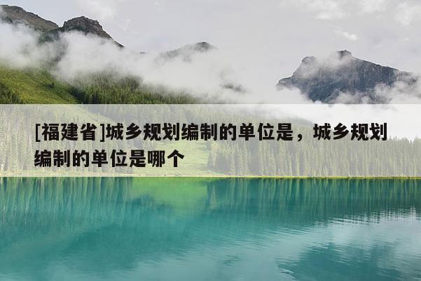 [福建省]城鄉(xiāng)規(guī)劃編制的單位是，城鄉(xiāng)規(guī)劃編制的單位是哪個