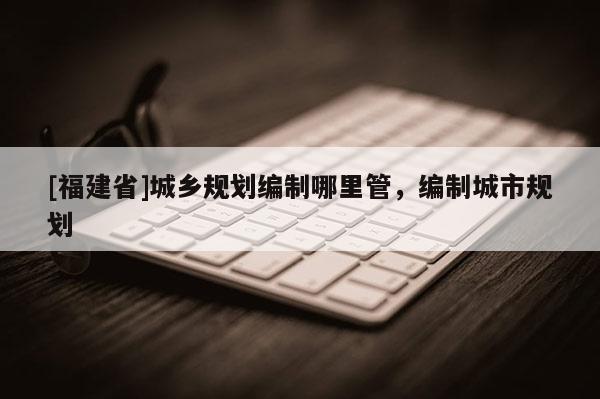 [福建省]城鄉(xiāng)規(guī)劃編制哪里管，編制城市規(guī)劃