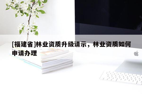 [福建省]林業(yè)資質(zhì)升級(jí)請(qǐng)示，林業(yè)資質(zhì)如何申請(qǐng)辦理