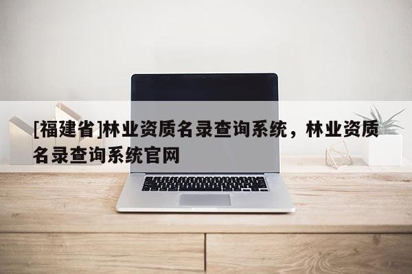 [福建省]林業(yè)資質(zhì)名錄查詢系統(tǒng)，林業(yè)資質(zhì)名錄查詢系統(tǒng)官網(wǎng)