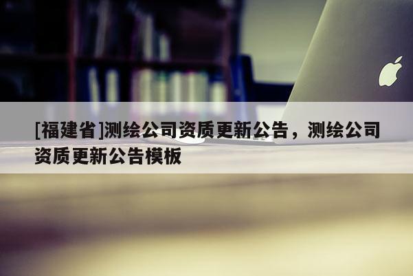 [福建省]測(cè)繪公司資質(zhì)更新公告，測(cè)繪公司資質(zhì)更新公告模板