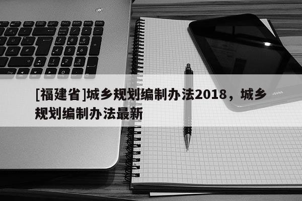 [福建省]城鄉(xiāng)規(guī)劃編制辦法2018，城鄉(xiāng)規(guī)劃編制辦法最新