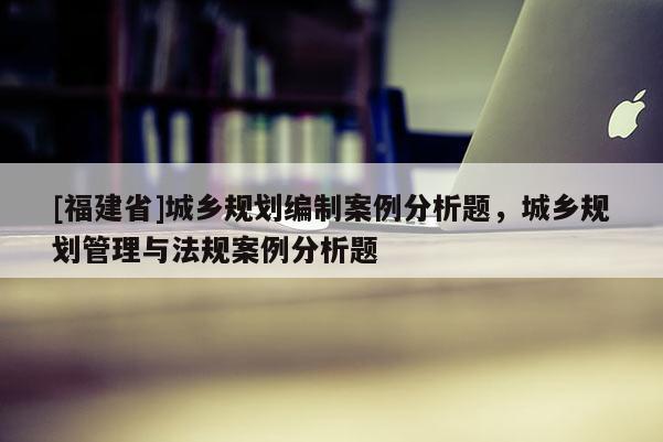 [福建省]城鄉(xiāng)規(guī)劃編制案例分析題，城鄉(xiāng)規(guī)劃管理與法規(guī)案例分析題