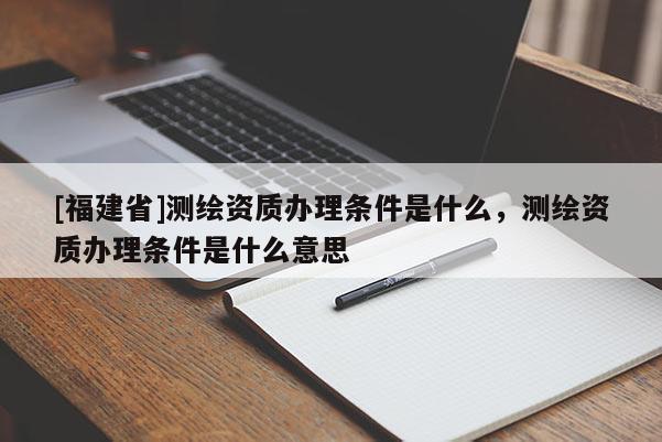 [福建省]測(cè)繪資質(zhì)辦理?xiàng)l件是什么，測(cè)繪資質(zhì)辦理?xiàng)l件是什么意思