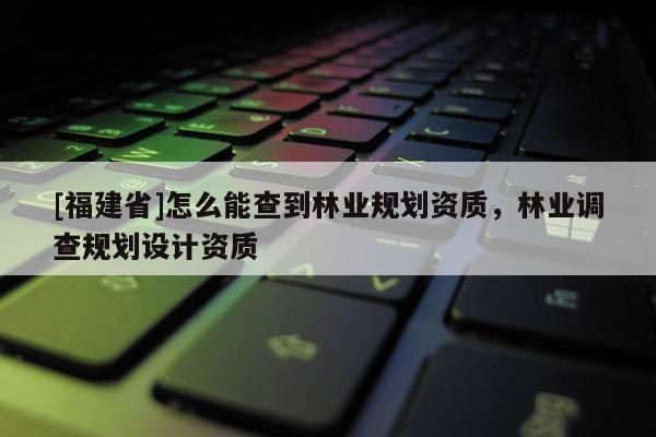[福建省]怎么能查到林業(yè)規(guī)劃資質(zhì)，林業(yè)調(diào)查規(guī)劃設(shè)計(jì)資質(zhì)