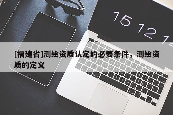 [福建省]測(cè)繪資質(zhì)認(rèn)定的必要條件，測(cè)繪資質(zhì)的定義
