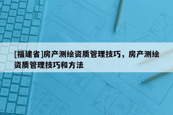 [福建省]房產(chǎn)測繪資質(zhì)管理技巧，房產(chǎn)測繪資質(zhì)管理技巧和方法