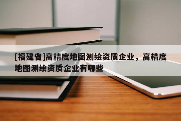 [福建省]高精度地圖測(cè)繪資質(zhì)企業(yè)，高精度地圖測(cè)繪資質(zhì)企業(yè)有哪些