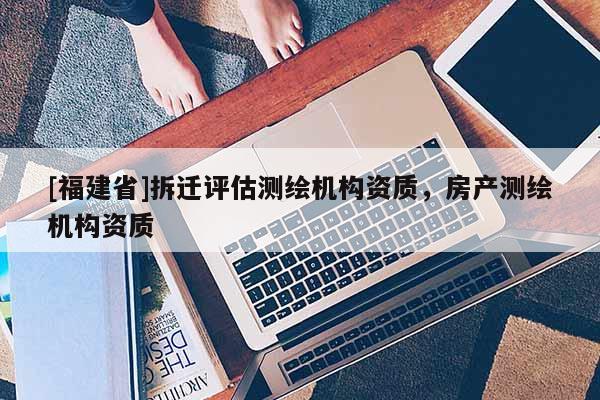 [福建省]拆遷評(píng)估測(cè)繪機(jī)構(gòu)資質(zhì)，房產(chǎn)測(cè)繪機(jī)構(gòu)資質(zhì)