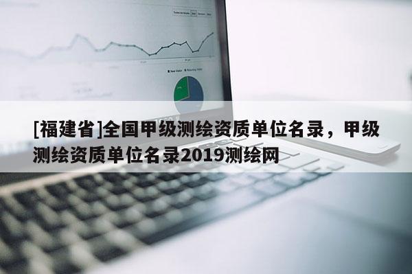 [福建省]全國甲級測繪資質(zhì)單位名錄，甲級測繪資質(zhì)單位名錄2019測繪網(wǎng)