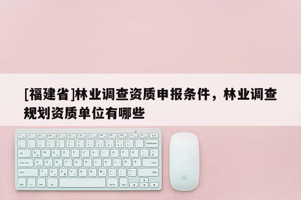 [福建省]林業(yè)調(diào)查資質(zhì)申報條件，林業(yè)調(diào)查規(guī)劃資質(zhì)單位有哪些
