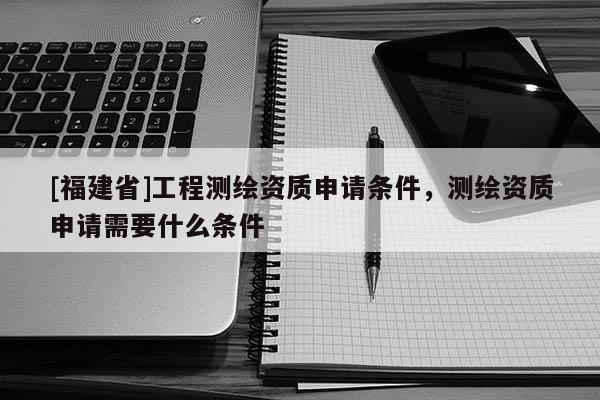 [福建省]工程測繪資質(zhì)申請條件，測繪資質(zhì)申請需要什么條件