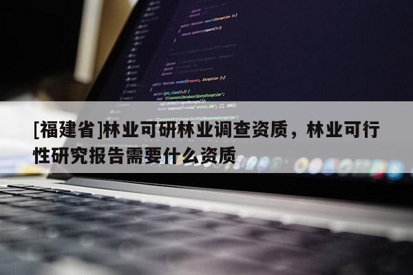[福建省]林業(yè)可研林業(yè)調(diào)查資質(zhì)，林業(yè)可行性研究報(bào)告需要什么資質(zhì)