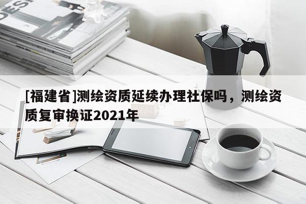[福建省]測(cè)繪資質(zhì)延續(xù)辦理社保嗎，測(cè)繪資質(zhì)復(fù)審換證2021年