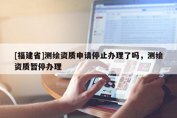 [福建省]測繪資質(zhì)申請停止辦理了嗎，測繪資質(zhì)暫停辦理