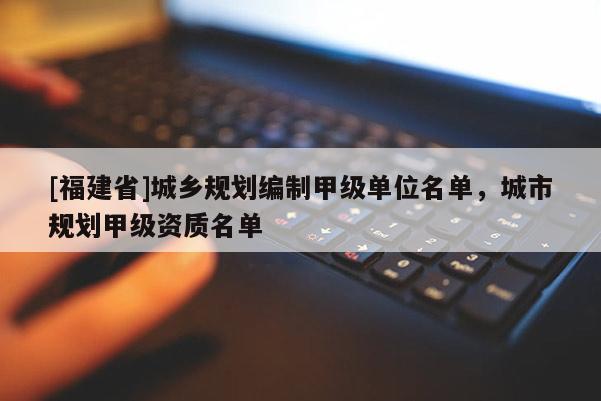 [福建省]城鄉(xiāng)規(guī)劃編制甲級(jí)單位名單，城市規(guī)劃甲級(jí)資質(zhì)名單
