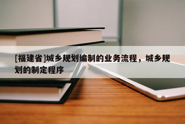 [福建省]城鄉(xiāng)規(guī)劃編制的業(yè)務(wù)流程，城鄉(xiāng)規(guī)劃的制定程序