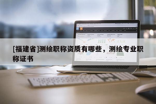 [福建省]測繪職稱資質(zhì)有哪些，測繪專業(yè)職稱證書