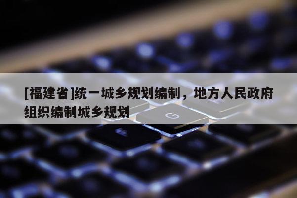 [福建省]統(tǒng)一城鄉(xiāng)規(guī)劃編制，地方人民政府組織編制城鄉(xiāng)規(guī)劃