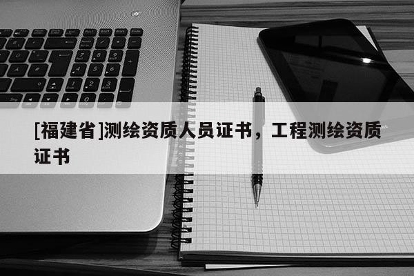 [福建省]測(cè)繪資質(zhì)人員證書(shū)，工程測(cè)繪資質(zhì)證書(shū)