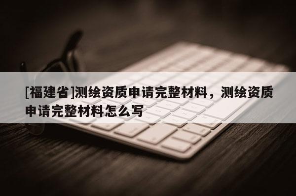 [福建省]測(cè)繪資質(zhì)申請(qǐng)完整材料，測(cè)繪資質(zhì)申請(qǐng)完整材料怎么寫(xiě)