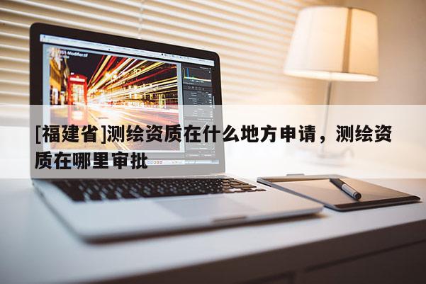[福建省]測繪資質(zhì)在什么地方申請，測繪資質(zhì)在哪里審批