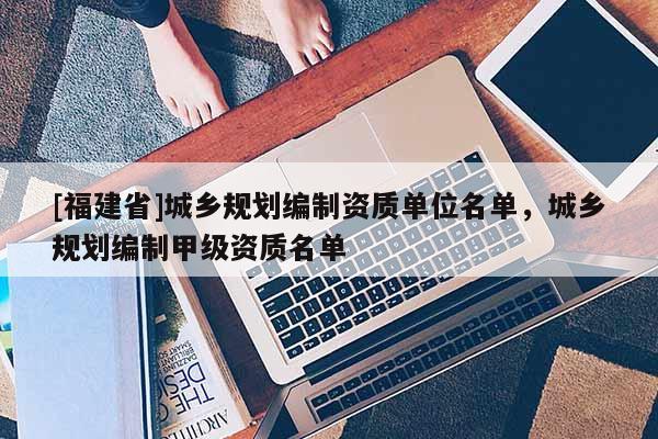 [福建省]城鄉(xiāng)規(guī)劃編制資質(zhì)單位名單，城鄉(xiāng)規(guī)劃編制甲級(jí)資質(zhì)名單