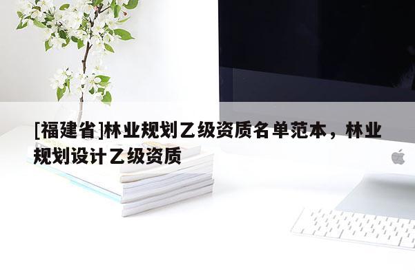 [福建省]林業(yè)規(guī)劃乙級資質名單范本，林業(yè)規(guī)劃設計乙級資質