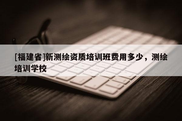 [福建省]新測繪資質(zhì)培訓(xùn)班費用多少，測繪培訓(xùn)學(xué)校