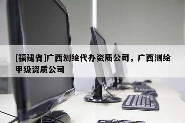 [福建省]廣西測繪代辦資質(zhì)公司，廣西測繪甲級資質(zhì)公司