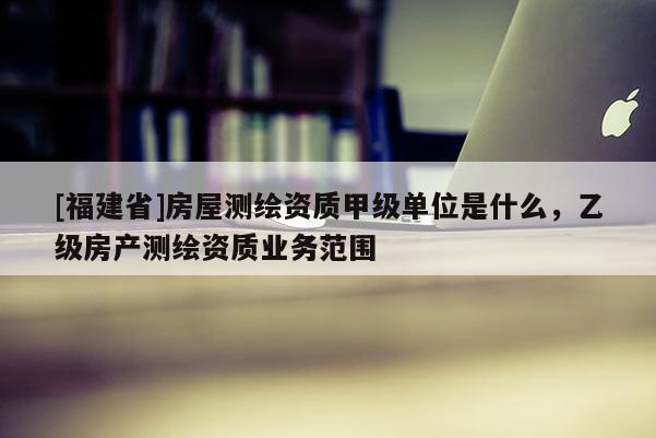 [福建省]房屋測繪資質(zhì)甲級單位是什么，乙級房產(chǎn)測繪資質(zhì)業(yè)務(wù)范圍