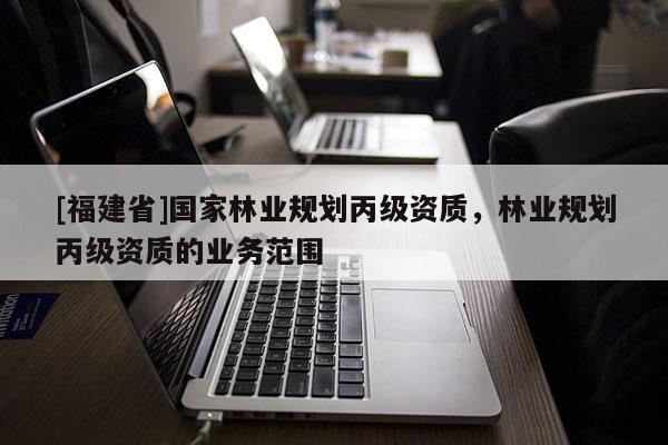 [福建省]國家林業(yè)規(guī)劃丙級資質(zhì)，林業(yè)規(guī)劃丙級資質(zhì)的業(yè)務(wù)范圍