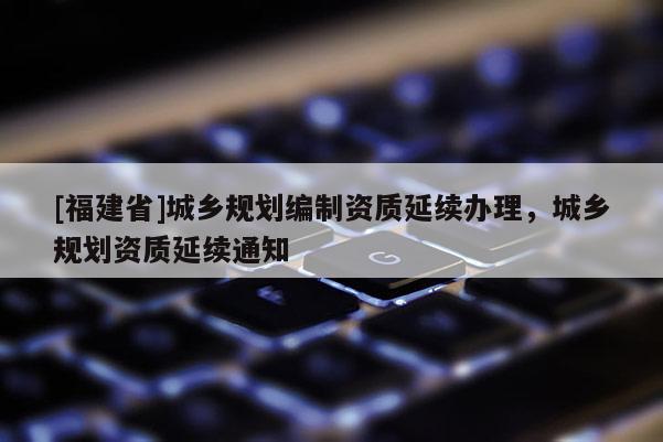 [福建省]城鄉(xiāng)規(guī)劃編制資質(zhì)延續(xù)辦理，城鄉(xiāng)規(guī)劃資質(zhì)延續(xù)通知